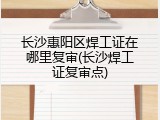 长沙惠阳区焊工证在哪里复审(长沙焊工证复审点)