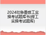 2024吐鲁番焊工实操考试题库书(焊工实操考试题库)