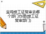 宝鸡焊工证复审去哪个部门办理(焊工证复审部门)