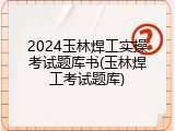 2024玉林焊工实操考试题库书(玉林焊工考试题库)