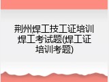 荆州焊工技工证培训焊工考试题(焊工证培训考题)