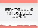 揭阳焊工证复审去哪个部门办理(焊工证复审部门)