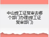中山焊工证复审去哪个部门办理(焊工证复审部门)