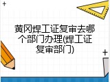 黄冈焊工证复审去哪个部门办理(焊工证复审部门)
