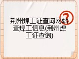 荆州焊工证查询网站查焊工信息(荆州焊工证查询)