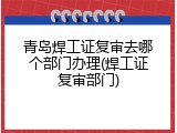 青岛焊工证复审去哪个部门办理(焊工证复审部门)
