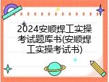 2024安顺焊工实操考试题库书(安顺焊工实操考试书)