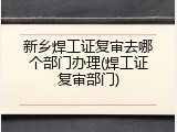 新乡焊工证复审去哪个部门办理(焊工证复审部门)