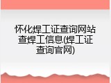 怀化焊工证查询网站查焊工信息(焊工证查询官网)