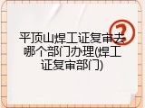 平顶山焊工证复审去哪个部门办理(焊工证复审部门)
