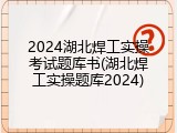 2024湖北焊工实操考试题库书(湖北焊工实操题库2024)
