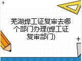 芜湖焊工证复审去哪个部门办理(焊工证复审部门)