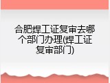 合肥焊工证复审去哪个部门办理(焊工证复审部门)