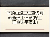 平顶山焊工证查询网站查焊工信息(焊工证查询平顶山)