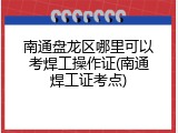 南通盘龙区哪里可以考焊工操作证(南通焊工证考点)