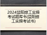 2024益阳焊工实操考试题库书(益阳焊工实操考试书)