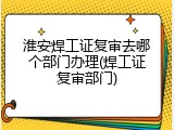 淮安焊工证复审去哪个部门办理(焊工证复审部门)