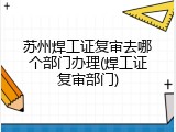 苏州焊工证复审去哪个部门办理(焊工证复审部门)