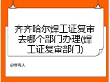 齐齐哈尔焊工证复审去哪个部门办理(焊工证复审部门)