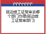 延边焊工证复审去哪个部门办理(延边焊工证复审部门)