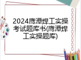 2024鹰潭焊工实操考试题库书(鹰潭焊工实操题库)