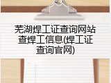 芜湖焊工证查询网站查焊工信息(焊工证查询官网)