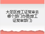 大足区焊工证复审去哪个部门办理(焊工证复审部门)