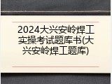 2024大兴安岭焊工实操考试题库书(大兴安岭焊工题库)
