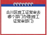 合川区焊工证复审去哪个部门办理(焊工证复审部门)