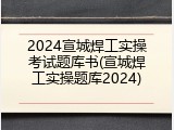 2024宣城焊工实操考试题库书(宣城焊工实操题库2024)
