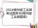 2024福州焊工实操考试题库书(福州焊工实操题库)
