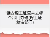 雅安焊工证复审去哪个部门办理(焊工证复审部门)