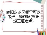 襄阳盘龙区哪里可以考焊工操作证(襄阳焊工证考点)
