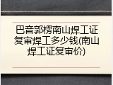 巴音郭楞南山焊工证复审焊工多少钱(南山焊工证复审价)