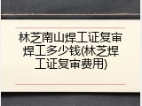 林芝南山焊工证复审焊工多少钱(林芝焊工证复审费用)