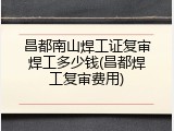 昌都南山焊工证复审焊工多少钱(昌都焊工复审费用)