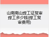 山南南山焊工证复审焊工多少钱(焊工复审费用)
