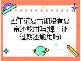 焊工证复审期没有复审还能用吗(焊工证过期还能用吗)