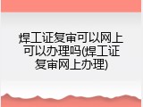 焊工证复审可以网上可以办理吗(焊工证复审网上办理)