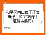 和平区南山焊工证复审焊工多少钱(焊工证复审费用)