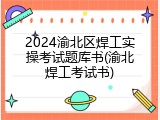 2024渝北区焊工实操考试题库书(渝北焊工考试书)