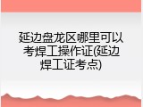 延边盘龙区哪里可以考焊工操作证(延边焊工证考点)