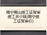 南宁南山焊工证复审焊工多少钱(南宁焊工证复审价)