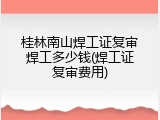 桂林南山焊工证复审焊工多少钱(焊工证复审费用)