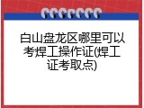 白山盘龙区哪里可以考焊工操作证(焊工证考取点)