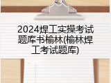 2024焊工实操考试题库书榆林(榆林焊工考试题库)