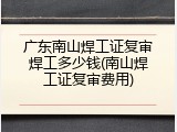 广东南山焊工证复审焊工多少钱(南山焊工证复审费用)