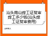 汕头南山焊工证复审焊工多少钱(汕头焊工证复审费用)