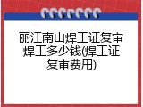 丽江南山焊工证复审焊工多少钱(焊工证复审费用)