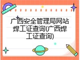 广西安全管理局网站焊工证查询(广西焊工证查询)